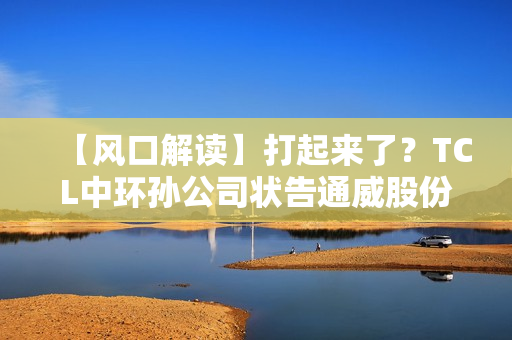 【风口解读】打起来了？TCL中环孙公司状告通威股份子公司，涉及叠瓦专利侵权