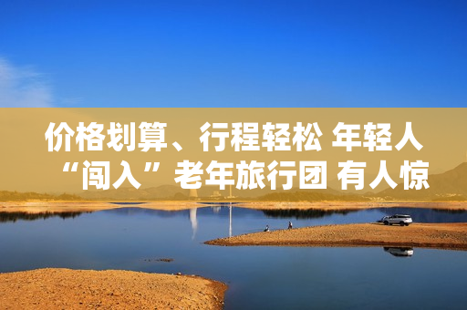 价格划算、行程轻松 年轻人“闯入”老年旅行团 有人惊喜有人不适