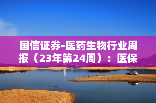 国信证券-医药生物行业周报（23年第24周）：医保目录调整方案征求意见稿发布，辅助生殖纳入地方医保-230618