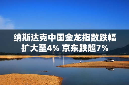 纳斯达克中国金龙指数跌幅扩大至4% 京东跌超7%