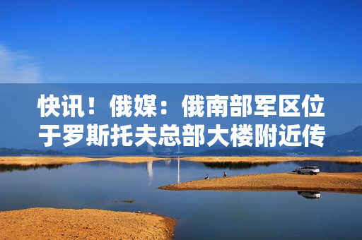 快讯！俄媒：俄南部军区位于罗斯托夫总部大楼附近传出爆炸声