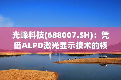 光峰科技(688007.SH)：凭借ALPD激光显示技术的核心技术方案的先进性，将把车灯价格降到比目前市面上的激光大灯更低