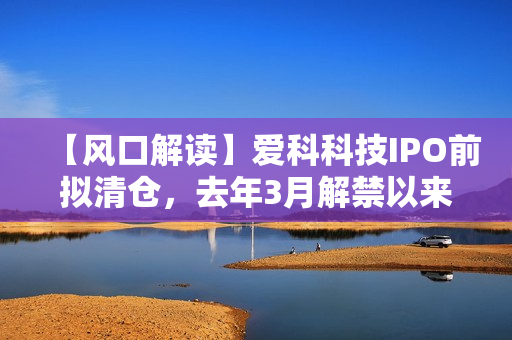 【风口解读】爱科科技IPO前拟清仓，去年3月解禁以来股东频繁减持