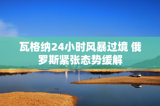 瓦格纳24小时风暴过境 俄罗斯紧张态势缓解