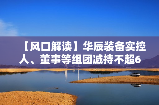 【风口解读】华辰装备实控人、董事等组团减持不超6.23%，去年以来净利持续下滑 第1张