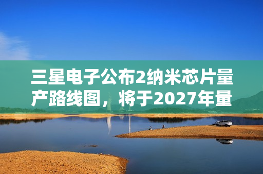 三星电子公布2纳米芯片量产路线图，将于2027年量产1.4纳米芯片 第1张