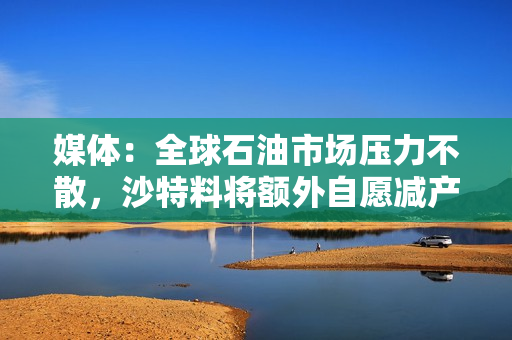 媒体：全球石油市场压力不散，沙特料将额外自愿减产计划进一步延长 第1张