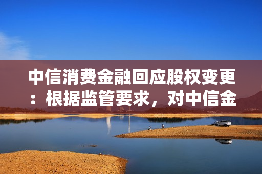 中信消费金融回应股权变更：根据监管要求，对中信金控股权进行调整 第1张