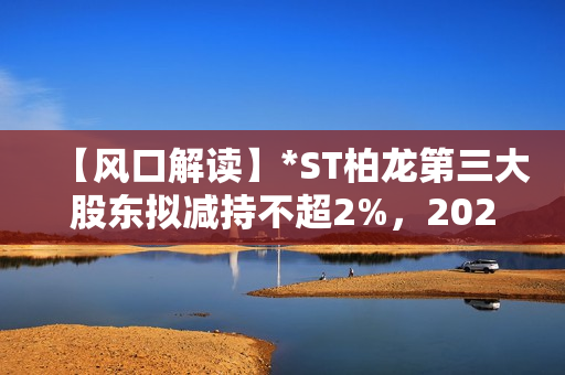 【风口解读】*ST柏龙第三大股东拟减持不超2%，2020年以来持续亏损 第1张
